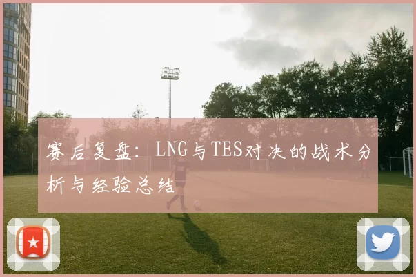 赛后复盘：LNG与TES对决的战术分析与经验总结