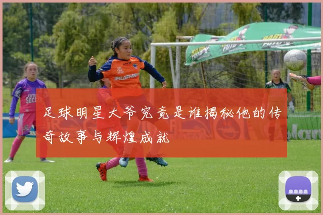 足球明星大爷究竟是谁揭秘他的传奇故事与辉煌成就