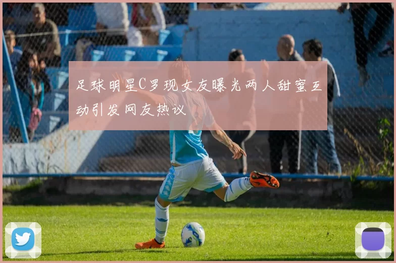 足球明星C罗现女友曝光两人甜蜜互动引发网友热议