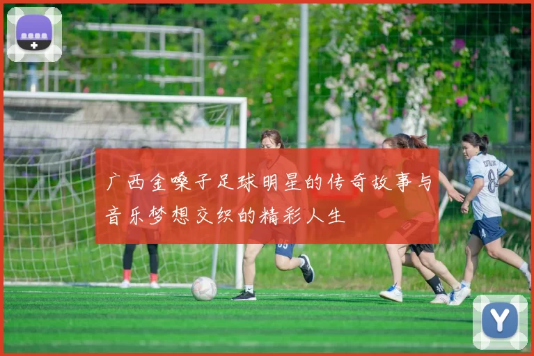广西金嗓子足球明星的传奇故事与音乐梦想交织的精彩人生
