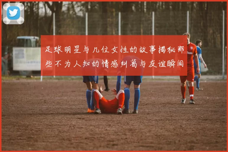 足球明星与几位女性的故事揭秘那些不为人知的情感纠葛与友谊瞬间