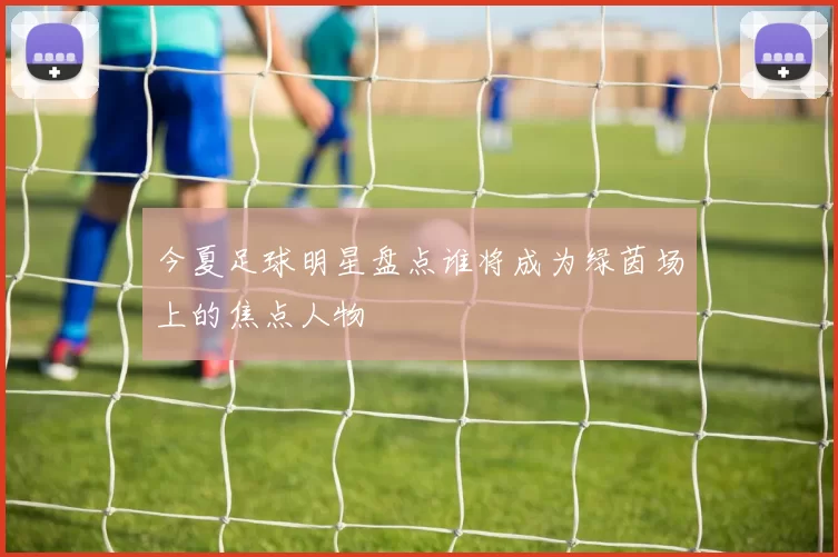 今夏足球明星盘点谁将成为绿茵场上的焦点人物