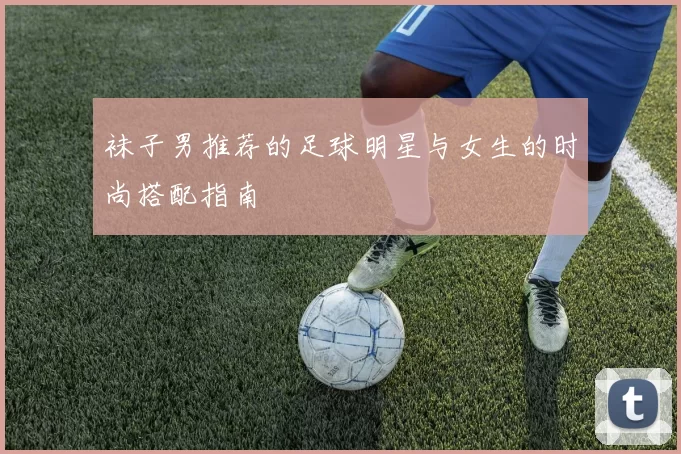 袜子男推荐的足球明星与女生的时尚搭配指南