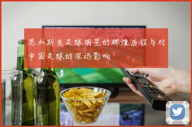 恩加斯克足球明星的辉煌历程与对中国足球的深远影响