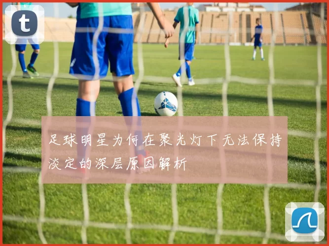 足球明星为何在聚光灯下无法保持淡定的深层原因解析