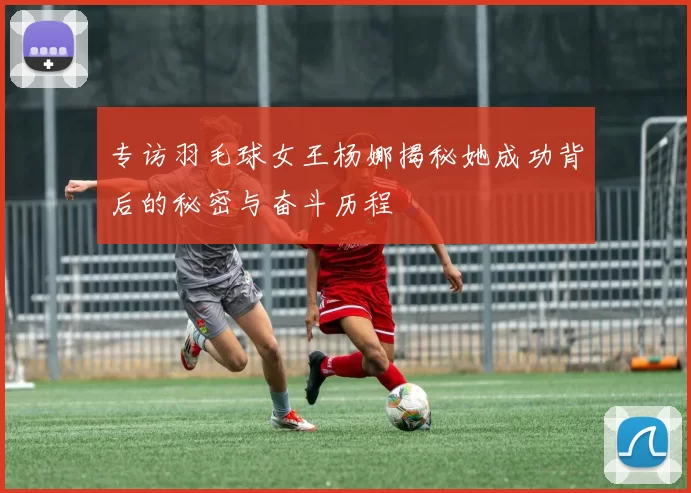 专访羽毛球女王杨娜揭秘她成功背后的秘密与奋斗历程