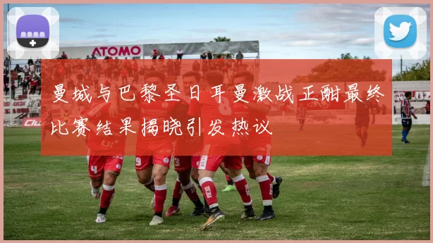 曼城与巴黎圣日耳曼激战正酣最终比赛结果揭晓引发热议
