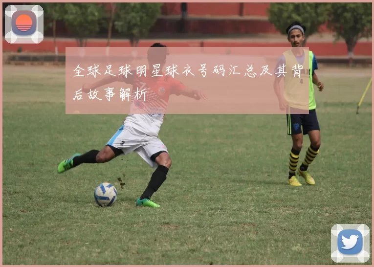全球足球明星球衣号码汇总及其背后故事解析