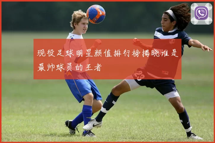 现役足球明星颜值排行榜揭晓谁是最帅球员的王者