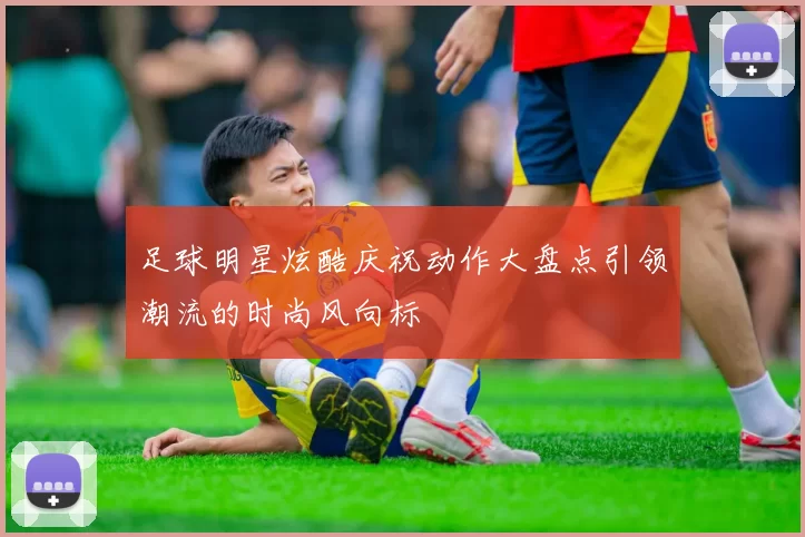 足球明星炫酷庆祝动作大盘点引领潮流的时尚风向标