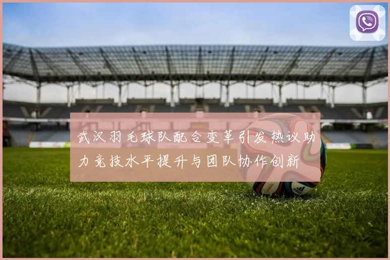 武汉羽毛球队配合变革引发热议助力竞技水平提升与团队协作创新