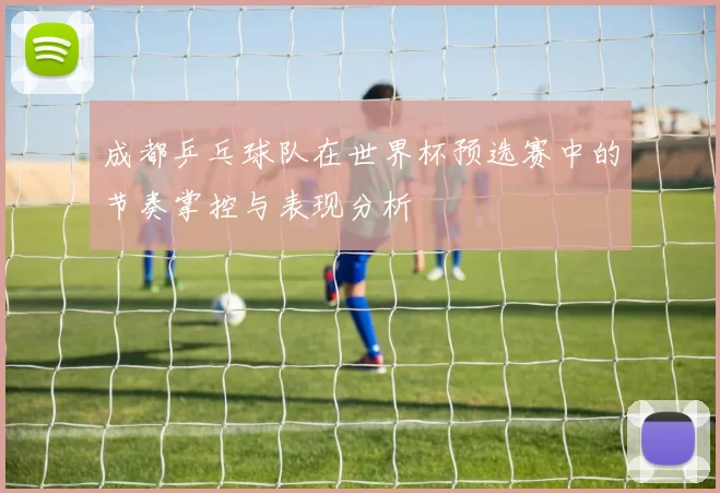 成都乒乓球队在世界杯预选赛中的节奏掌控与表现分析