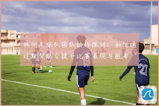 杭州足球队团队协作探讨：如何通过默契配合提升比赛表现与胜率