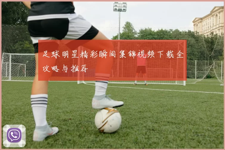 足球明星精彩瞬间集锦视频下载全攻略与推荐