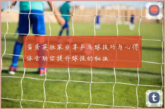 黄秀英独家分享乒乓球技巧与心得体会助你提升球技的秘诀