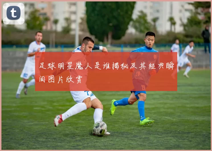 足球明星魔人是谁揭秘及其经典瞬间图片欣赏