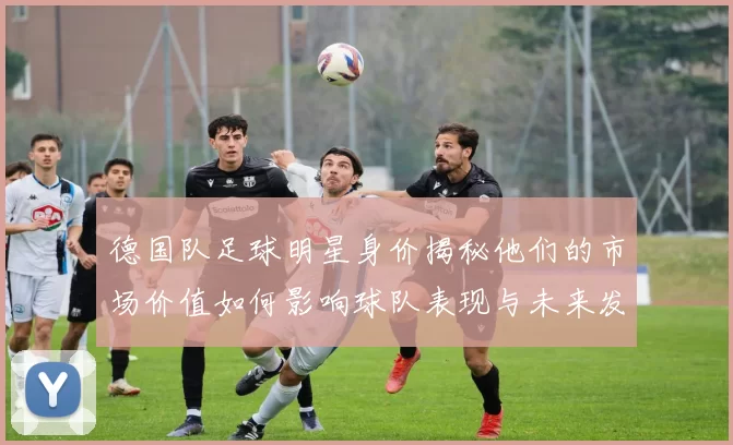 德国队足球明星身价揭秘他们的市场价值如何影响球队表现与未来发展