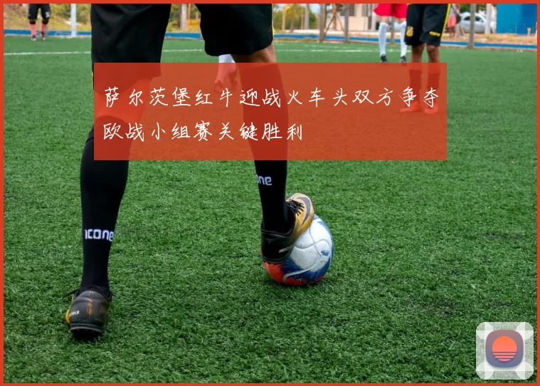 萨尔茨堡红牛迎战火车头双方争夺欧战小组赛关键胜利
