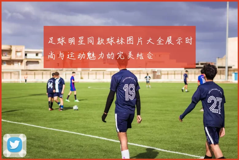 足球明星同款球袜图片大全展示时尚与运动魅力的完美结合