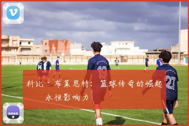 科比·布莱恩特：篮球传奇的崛起与永恒影响力