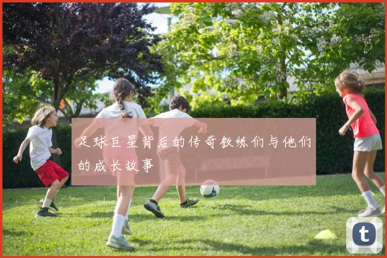 足球巨星背后的传奇教练们与他们的成长故事