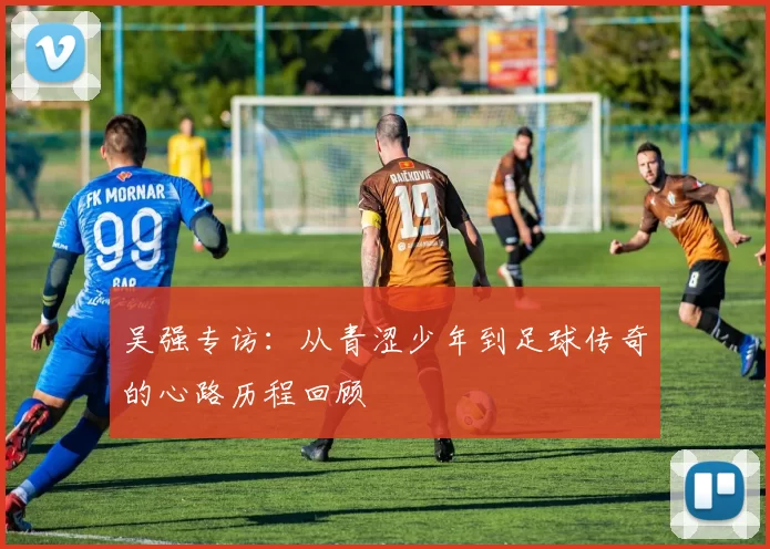 吴强专访：从青涩少年到足球传奇的心路历程回顾