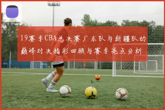 19赛季CBA总决赛广东队与新疆队的巅峰对决精彩回顾与赛季亮点分析
