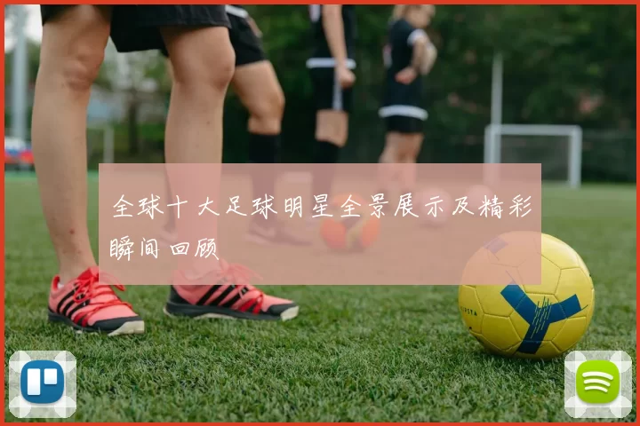 全球十大足球明星全景展示及精彩瞬间回顾