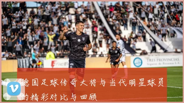 德国足球传奇大将与当代明星球员的精彩对比与回顾