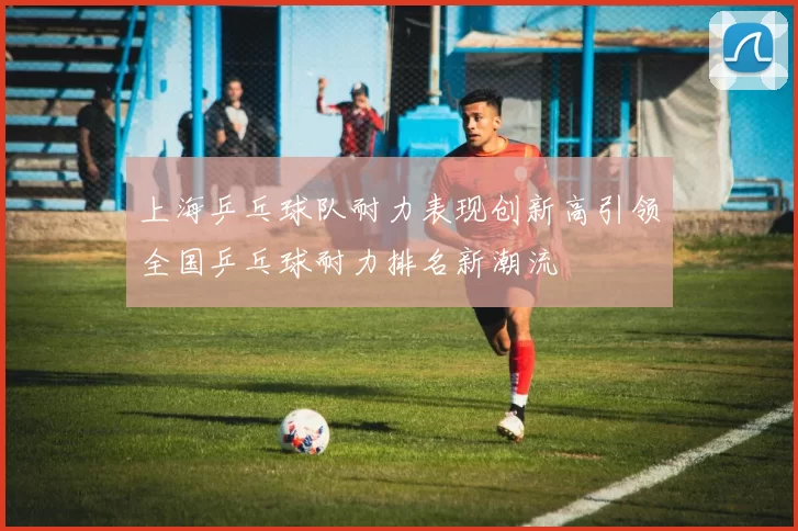 上海乒乓球队耐力表现创新高引领全国乒乓球耐力排名新潮流