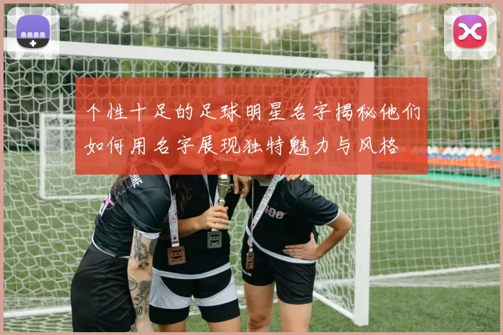 个性十足的足球明星名字揭秘他们如何用名字展现独特魅力与风格