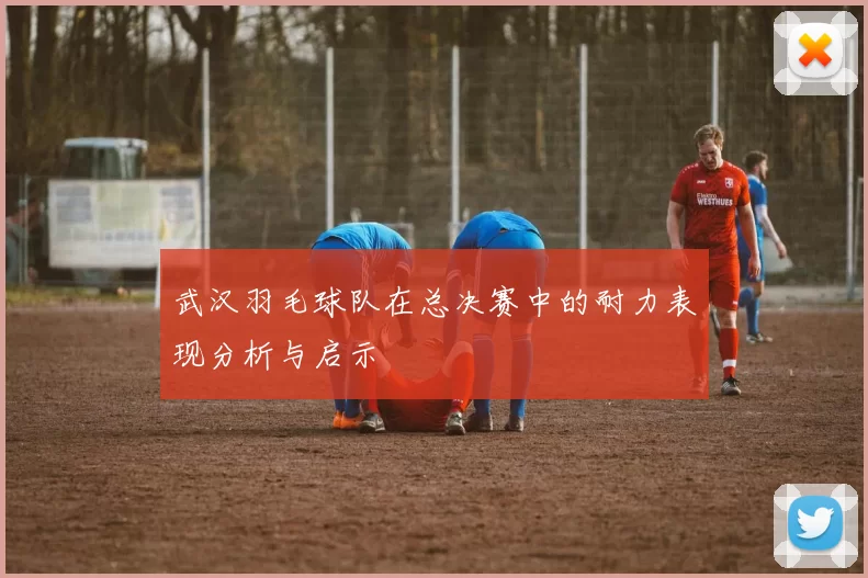 武汉羽毛球队在总决赛中的耐力表现分析与启示