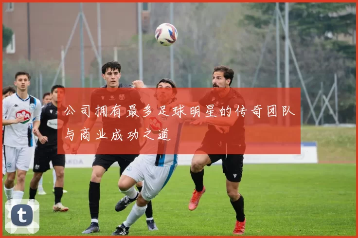 公司拥有最多足球明星的传奇团队与商业成功之道
