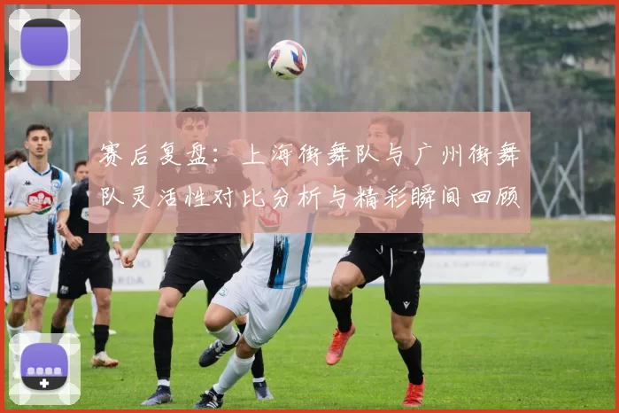 赛后复盘：上海街舞队与广州街舞队灵活性对比分析与精彩瞬间回顾