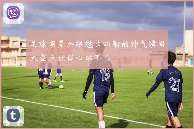 足球明星加维魅力四射的帅气瞬间大盘点让你心动不已