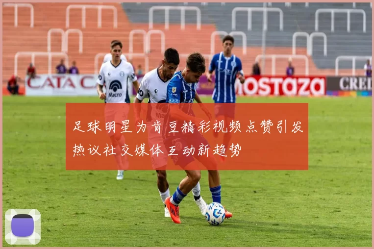 足球明星为肯豆精彩视频点赞引发热议社交媒体互动新趋势