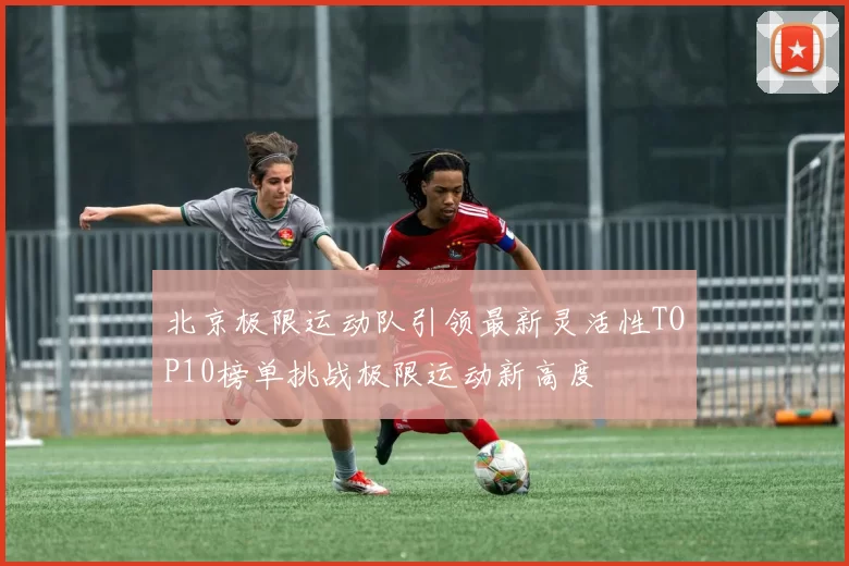 北京极限运动队引领最新灵活性TOP10榜单挑战极限运动新高度