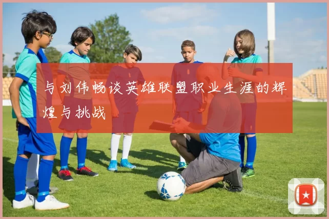 与刘伟畅谈英雄联盟职业生涯的辉煌与挑战