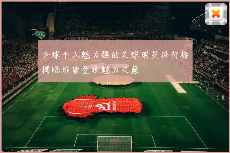 全球个人魅力强的足球明星排行榜揭晓谁能登顶魅力之巅