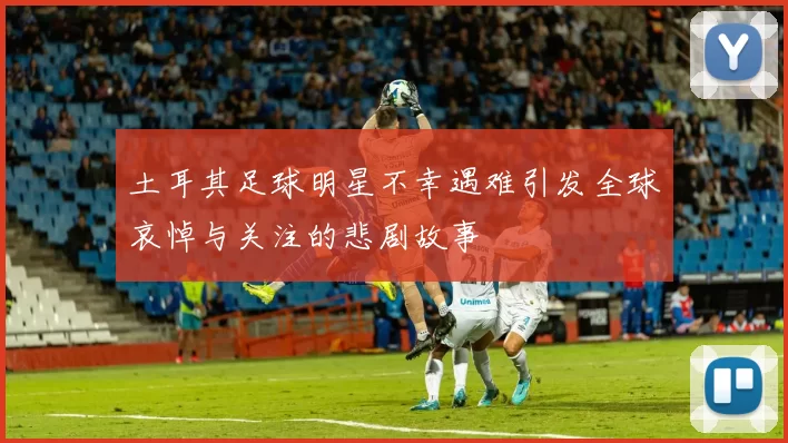 土耳其足球明星不幸遇难引发全球哀悼与关注的悲剧故事