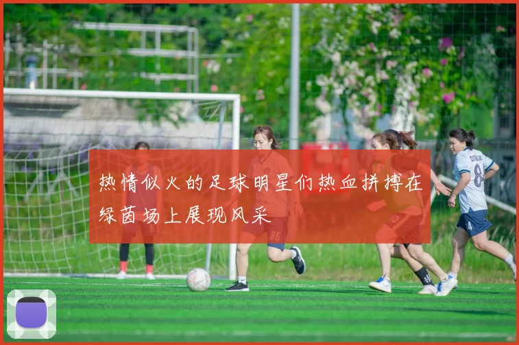 热情似火的足球明星们热血拼搏在绿茵场上展现风采
