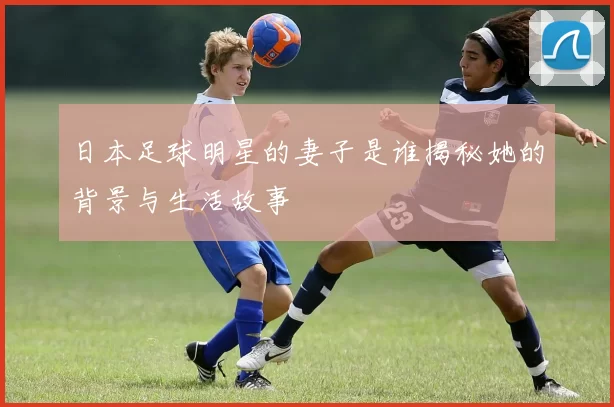 日本足球明星的妻子是谁揭秘她的背景与生活故事