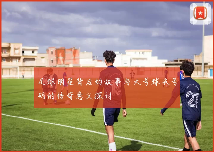足球明星背后的故事与大号球衣号码的传奇意义探讨