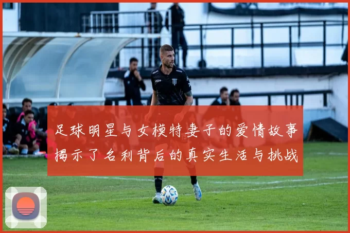 足球明星与女模特妻子的爱情故事揭示了名利背后的真实生活与挑战