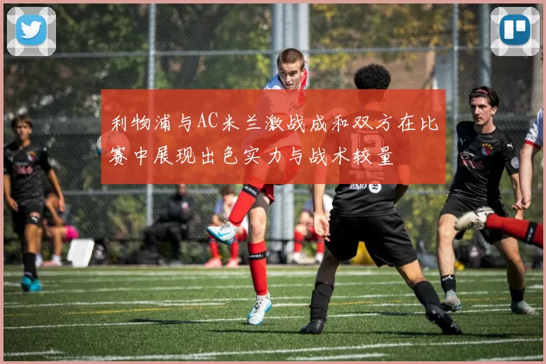 利物浦与AC米兰激战成和双方在比赛中展现出色实力与战术较量