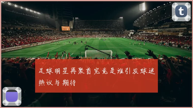 足球明星再聚首究竟是谁引发球迷热议与期待