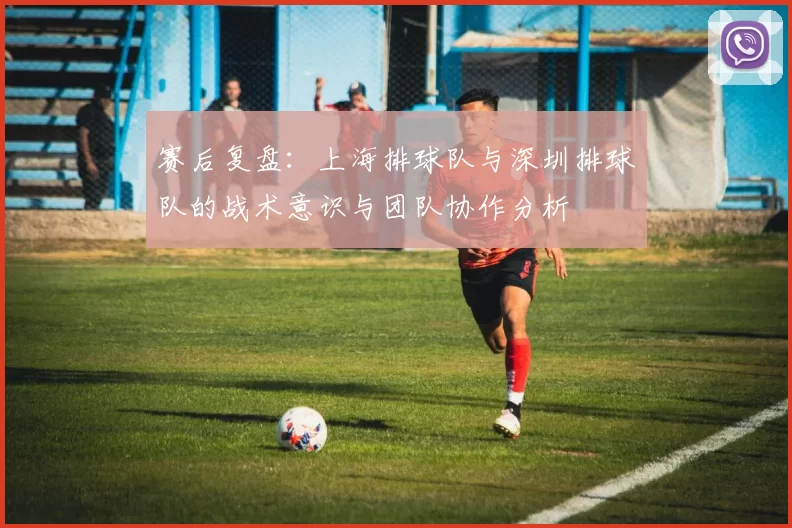 赛后复盘：上海排球队与深圳排球队的战术意识与团队协作分析