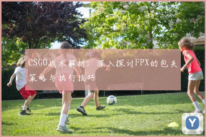 CSGO战术解析：深入探讨FPX的包夹策略与执行技巧