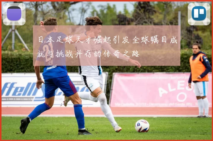 日本足球天才崛起引发全球瞩目成就与挑战并存的传奇之路