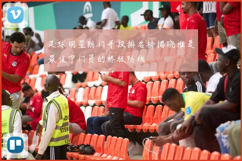 足球明星防门手段排名榜揭晓谁是最佳守门员的终极防线